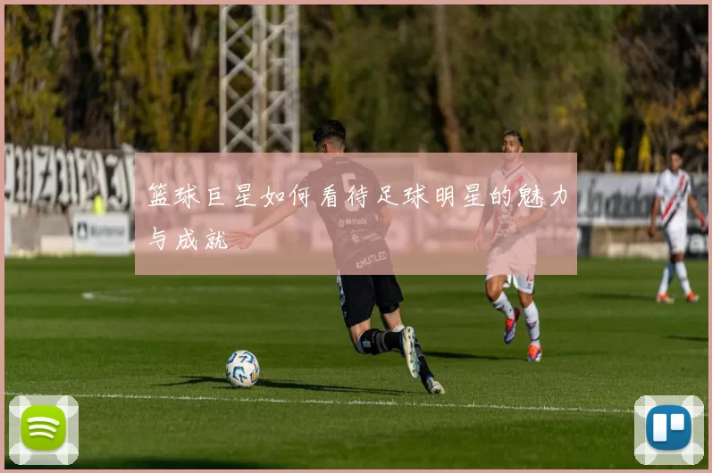 篮球巨星如何看待足球明星的魅力与成就