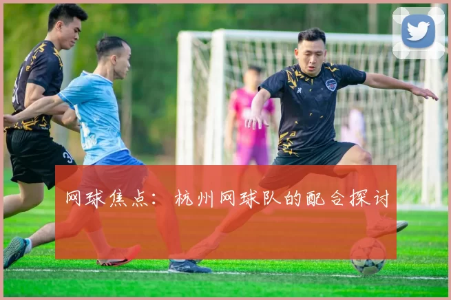 网球焦点：杭州网球队的配合探讨