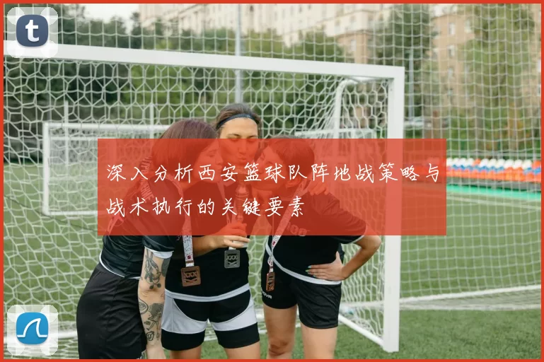 深入分析西安篮球队阵地战策略与战术执行的关键要素