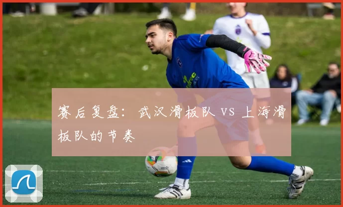 赛后复盘：武汉滑板队 vs 上海滑板队的节奏