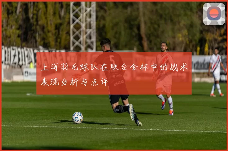 上海羽毛球队在联合会杯中的战术表现分析与点评