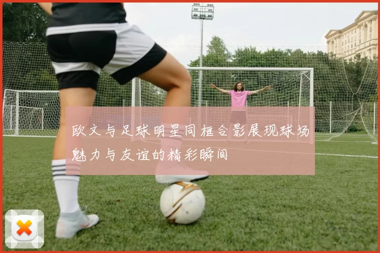 欧文与足球明星同框合影展现球场魅力与友谊的精彩瞬间