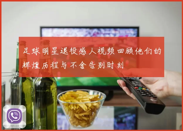 足球明星退役感人视频回顾他们的辉煌历程与不舍告别时刻
